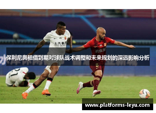 保利尼奥租借到期对球队战术调整和未来规划的深远影响分析