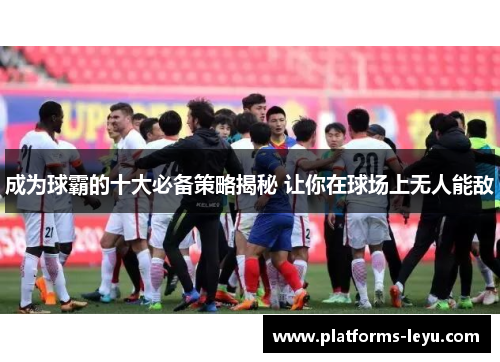成为球霸的十大必备策略揭秘 让你在球场上无人能敌