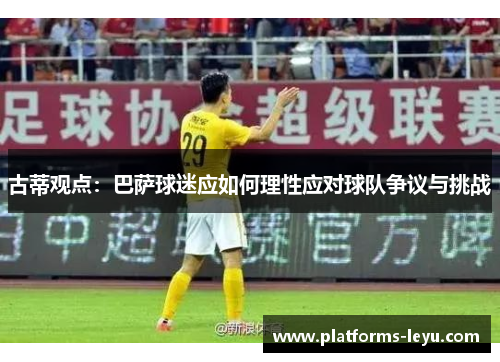 古蒂观点：巴萨球迷应如何理性应对球队争议与挑战