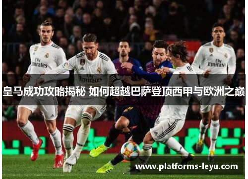 皇马成功攻略揭秘 如何超越巴萨登顶西甲与欧洲之巅