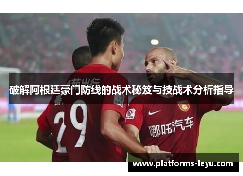 破解阿根廷豪门防线的战术秘笈与技战术分析指导