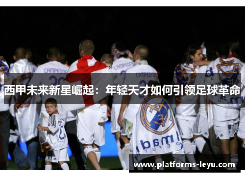 西甲未来新星崛起：年轻天才如何引领足球革命