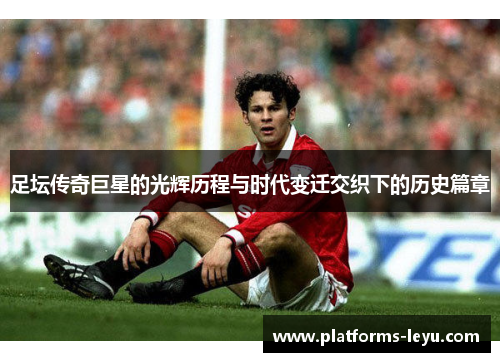 足坛传奇巨星的光辉历程与时代变迁交织下的历史篇章 足坛传奇巨星的光辉历程与时代变迁交织下的历史篇章