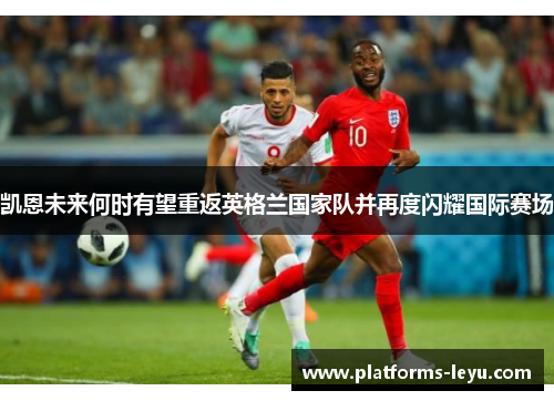 凯恩未来何时有望重返英格兰国家队并再度闪耀国际赛场