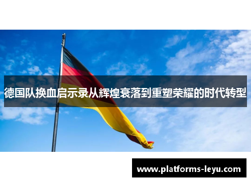 德国队换血启示录从辉煌衰落到重塑荣耀的时代转型