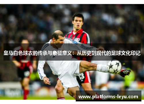 皇马白色球衣的传承与象征意义：从历史到现代的足球文化印记