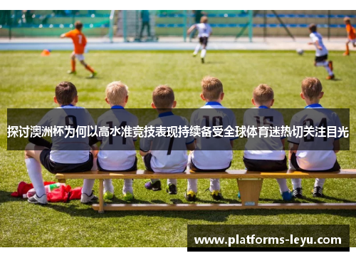 探讨澳洲杯为何以高水准竞技表现持续备受全球体育迷热切关注目光 探讨澳洲杯为何以高水准竞技表现持续备受全球体育迷热切关注目光