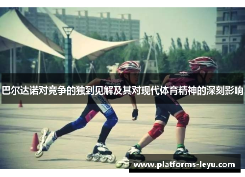 巴尔达诺对竞争的独到见解及其对现代体育精神的深刻影响 巴尔达诺对竞争的独到见解及其对现代体育精神的深刻影响