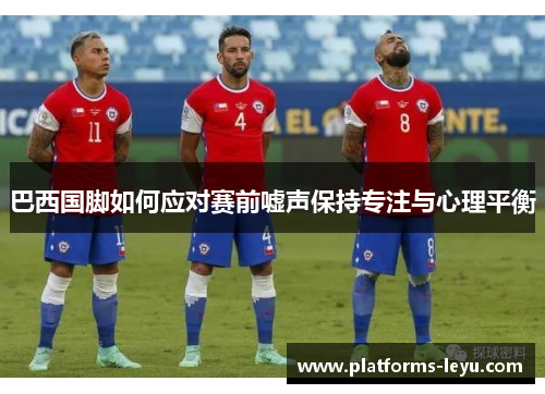 巴西国脚如何应对赛前嘘声保持专注与心理平衡 巴西国脚如何应对赛前嘘声保持专注与心理平衡
