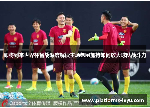 即将到来世界杯备战深度解读主场氛围加持如何放大球队战斗力 即将到来世界杯备战深度解读主场氛围加持如何放大球队战斗力