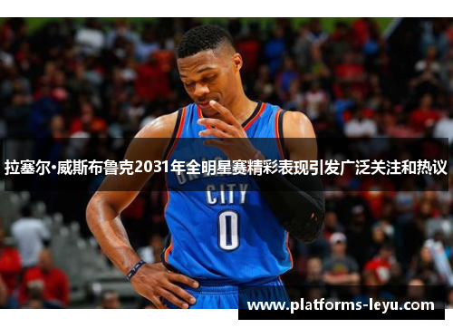 拉塞尔·威斯布鲁克2031年全明星赛精彩表现引发广泛关注和热议