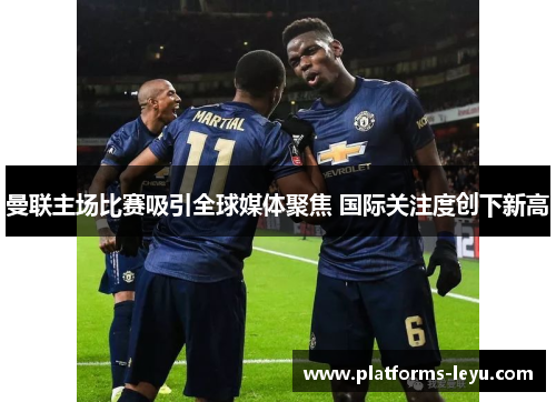 曼联主场比赛吸引全球媒体聚焦 国际关注度创下新高