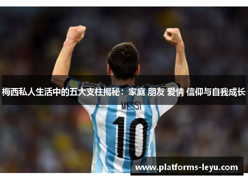 梅西私人生活中的五大支柱揭秘：家庭 朋友 爱情 信仰与自我成长