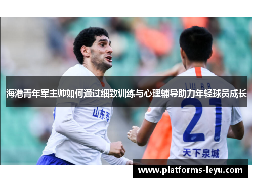 海港青年军主帅如何通过细致训练与心理辅导助力年轻球员成长