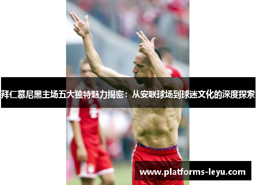 拜仁慕尼黑主场五大独特魅力揭密：从安联球场到球迷文化的深度探索