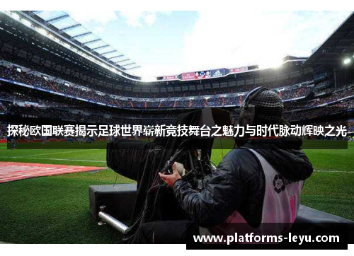 探秘欧国联赛揭示足球世界崭新竞技舞台之魅力与时代脉动辉映之光